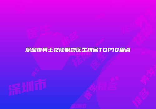 深圳市男士祛除眼袋医生排名TOP10盘点