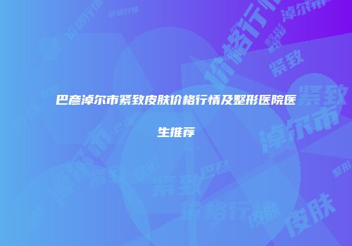 巴彦淖尔市紧致皮肤价格行情及整形医院医生推荐