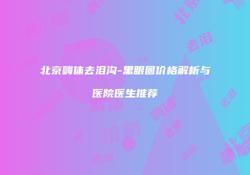 北京嗨体去泪沟-黑眼圈价格解析与医院医生推荐