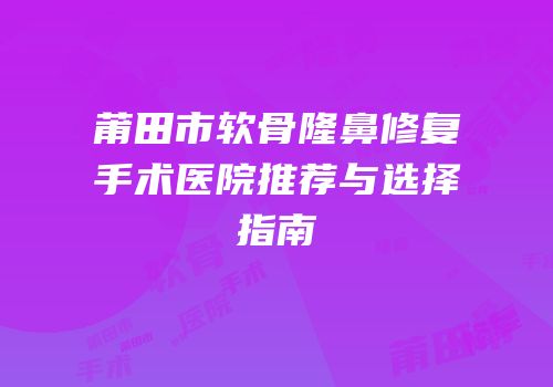 莆田市软骨隆鼻修复手术医院推荐与选择指南