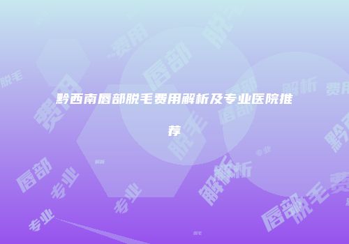 黔西南唇部脱毛费用解析及专业医院推荐