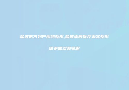 盐城东方妇产医院整形,盐城美辰医疗美容整形你更喜欢哪家呢
