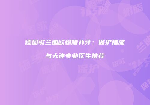 德国歌兰迪欧树脂补牙：保护措施与大连专业医生推荐