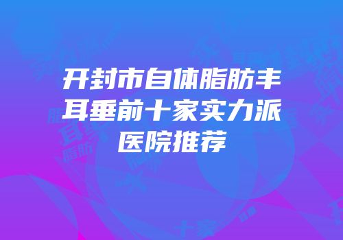 开封市自体脂肪丰耳垂前十家实力派医院推荐