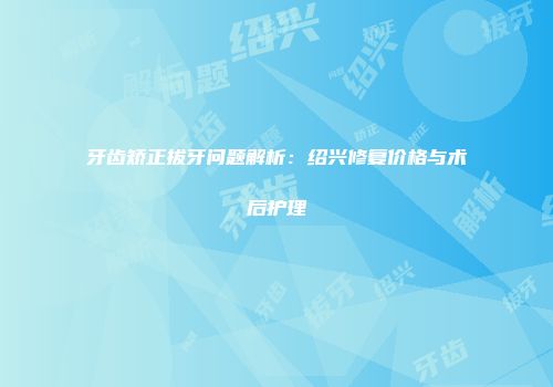 牙齿矫正拔牙问题解析：绍兴修复价格与术后护理