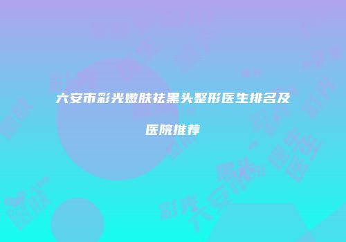 六安市彩光嫩肤祛黑头整形医生排名及医院推荐