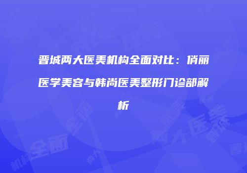 晋城两大医美机构全面对比：俏丽医学美容与韩尚医美整形门诊部解析