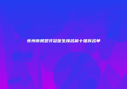 忻州市烤塑牙冠医生排名前十推荐名单