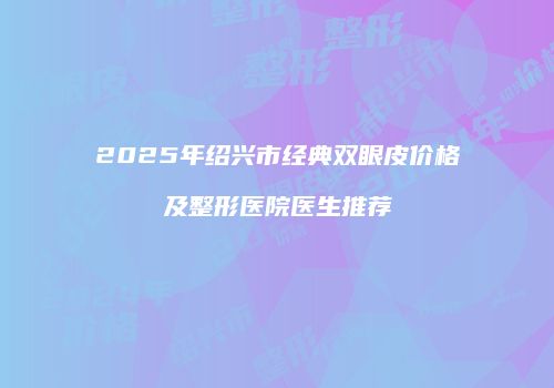 2025年绍兴市经典双眼皮价格及整形医院医生推荐