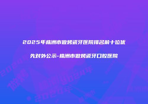 2025年株洲市做烤瓷牙医院排名前十位优先对外公示-株洲市做烤瓷牙口腔医院