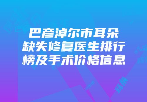 巴彦淖尔市耳朵缺失修复医生排行榜及手术价格信息