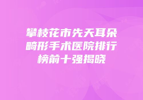 攀枝花市先天耳朵畸形手术医院排行榜前十强揭晓