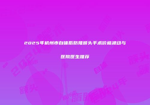 2025年杭州市自体脂肪隆额头手术价格波动与医院医生推荐