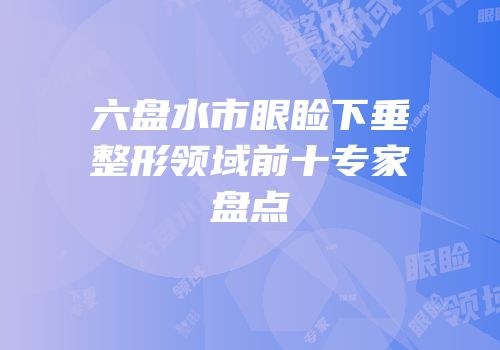 六盘水市眼睑下垂整形领域前十专家盘点
