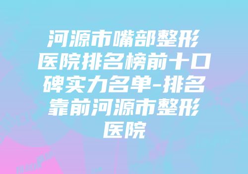 河源市嘴部整形医院排名榜前十口碑实力名单-排名靠前河源市整形医院