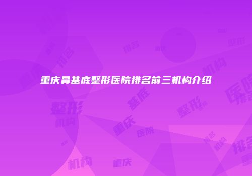 重庆鼻基底整形医院排名前三机构介绍