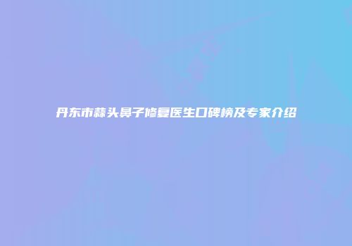 丹东市蒜头鼻子修复医生口碑榜及专家介绍