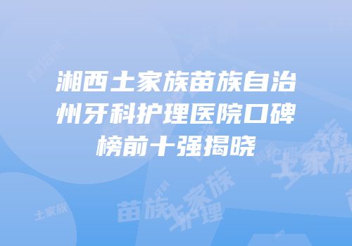 湘西土家族苗族自治州牙科护理医院口碑榜前十强揭晓