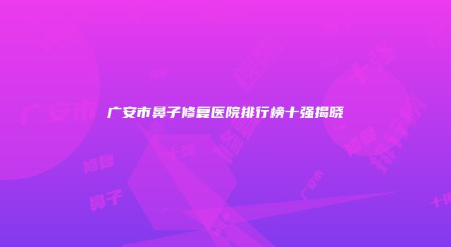 广安市鼻子修复医院排行榜十强揭晓