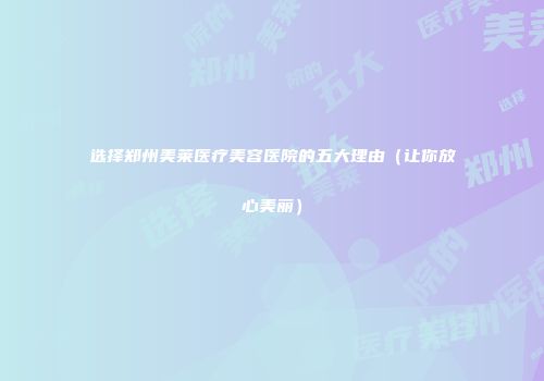 选择郑州美莱医疗美容医院的五大理由（让你放心美丽）