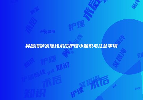吴昌海种发际线术后护理小知识与注意事项