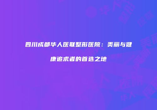 四川成都华人医联整形医院：美丽与健康追求者的首选之地