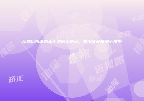 汕尾近视眼矫正手术医院排名、费用及开眼角手术探讨