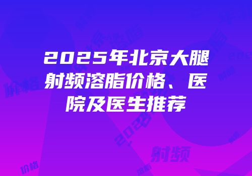 2025年北京大腿射频溶脂价格、医院及医生推荐