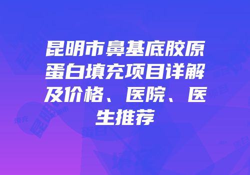 昆明市鼻基底胶原蛋白填充项目详解及价格、医院、医生推荐
