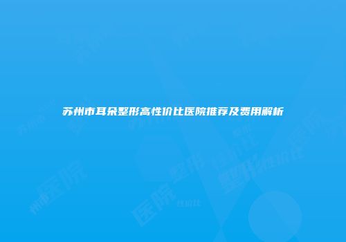 苏州市耳朵整形高性价比医院推荐及费用解析
