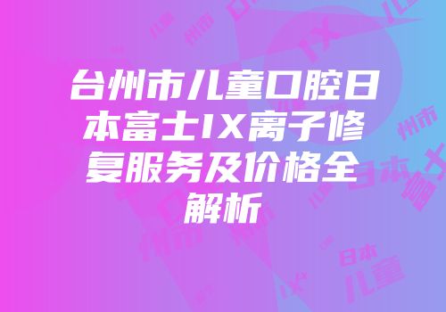 台州市儿童口腔日本富士IX离子修复服务及价格全解析
