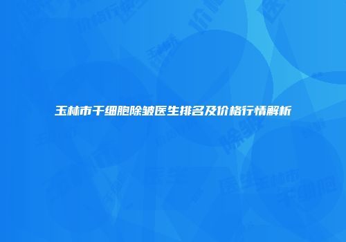 玉林市干细胞除皱医生排名及价格行情解析