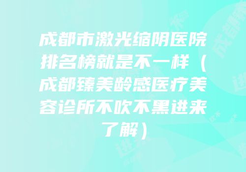 成都市激光缩阴医院排名榜就是不一样（成都臻美龄感医疗美容诊所不吹不黑进来了解）