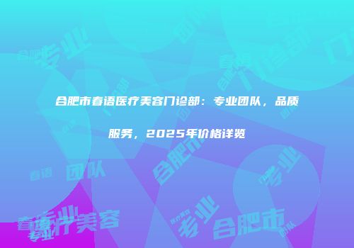 合肥市春语医疗美容门诊部：专业团队，品质服务，2025年价格详览