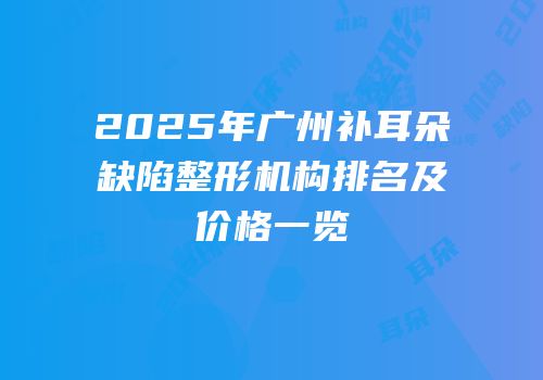 2025年广州补耳朵缺陷整形机构排名及价格一览