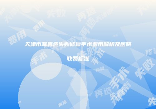 天津市耳再造失败修复手术费用解析及医院收费标准