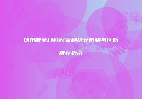 扬州市全口拜阿蒙种植牙价格与医院推荐指南
