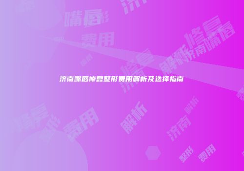 济南嘴唇修复整形费用解析及选择指南