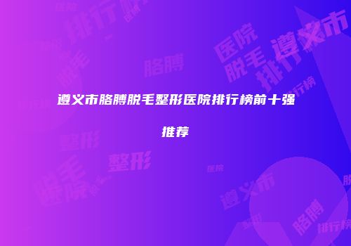 遵义市胳膊脱毛整形医院排行榜前十强推荐