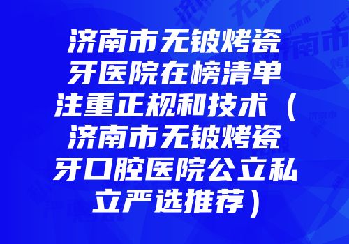 济南市无铍烤瓷牙医院在榜清单注重正规和技术（济南市无铍烤瓷牙口腔医院公立私立严选推荐）
