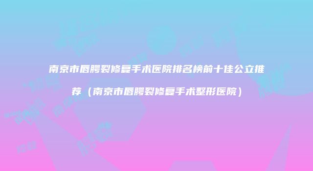 南京市唇腭裂修复手术医院排名榜前十佳公立推荐（南京市唇腭裂修复手术整形医院）