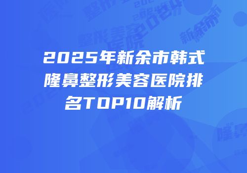 2025年新余市韩式隆鼻整形美容医院排名TOP10解析