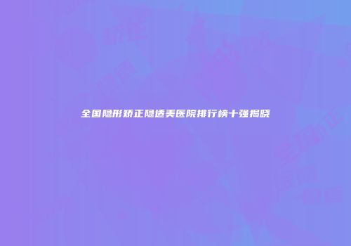 全国隐形矫正隐适美医院排行榜十强揭晓