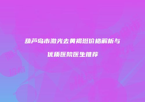 葫芦岛市激光去黄褐斑价格解析与优质医院医生推荐
