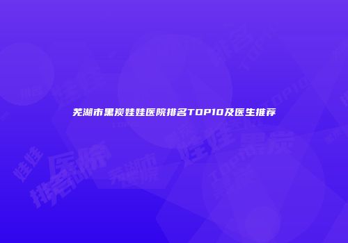 芜湖市黑炭娃娃医院排名TOP10及医生推荐