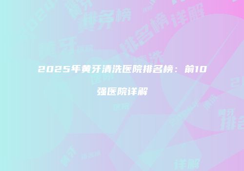 2025年黄牙清洗医院排名榜：前10强医院详解