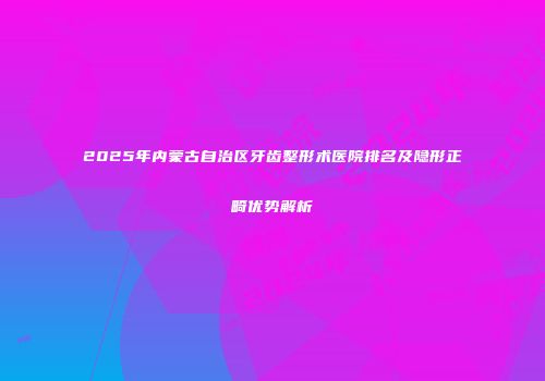 2025年内蒙古自治区牙齿整形术医院排名及隐形正畸优势解析