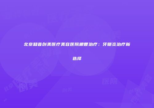 北京知音创美医疗美容医院根管治疗：牙髓炎治疗新选择