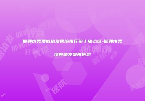 邯郸市秃顶做植发医院排行前十放心选-邯郸市秃顶做植发整形医院