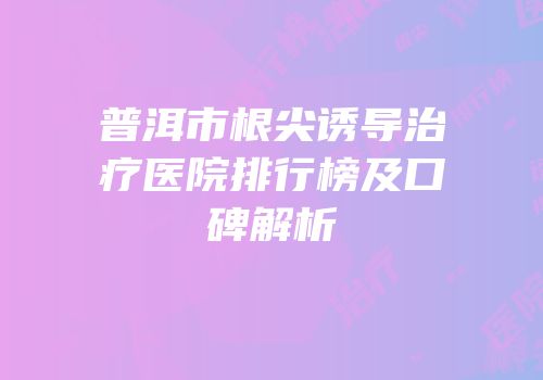 普洱市根尖诱导治疗医院排行榜及口碑解析